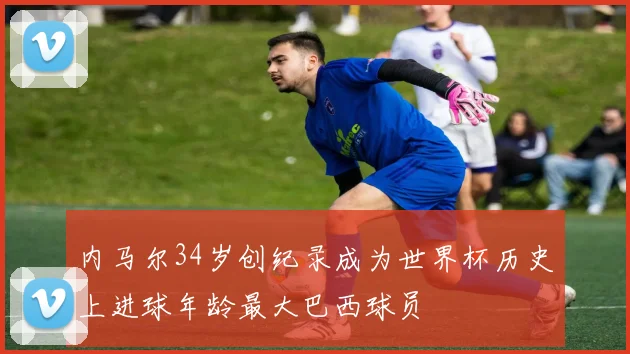内马尔34岁创纪录成为世界杯历史上进球年龄最大巴西球员