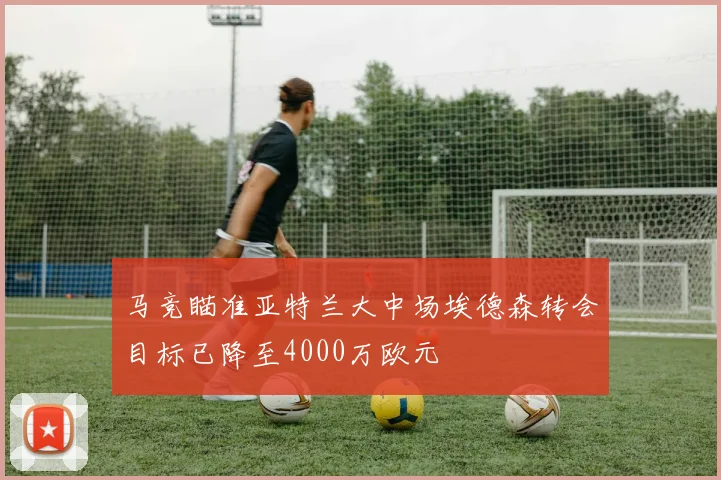 马竞瞄准亚特兰大中场埃德森转会目标已降至4000万欧元