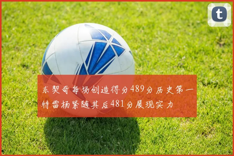 东契奇每场创造得分489分历史第一特雷杨紧随其后481分展现实力