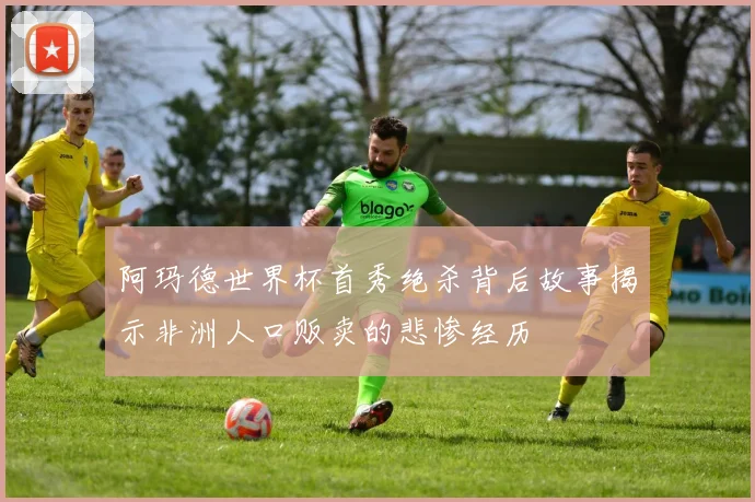 阿玛德世界杯首秀绝杀背后故事揭示非洲人口贩卖的悲惨经历