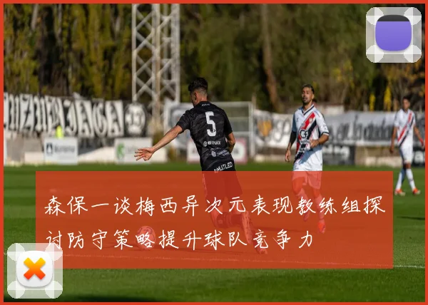 森保一谈梅西异次元表现教练组探讨防守策略提升球队竞争力