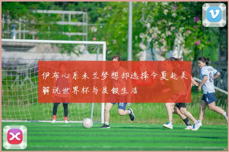 伊布心系米兰梦想却选择今夏赴美解说世界杯与度假生活
