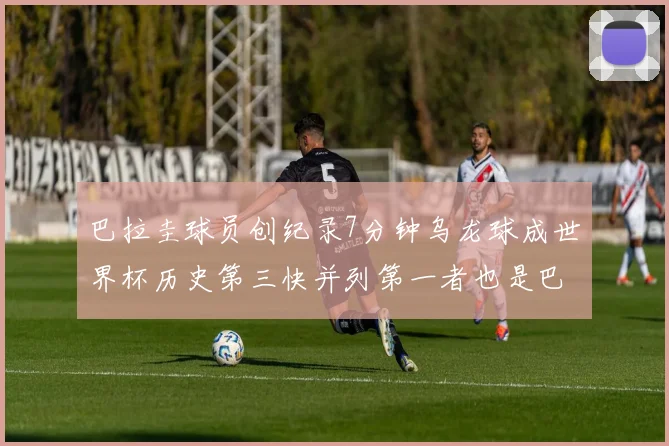 巴拉圭球员创纪录7分钟乌龙球成世界杯历史第三快并列第一者也是巴拉圭人