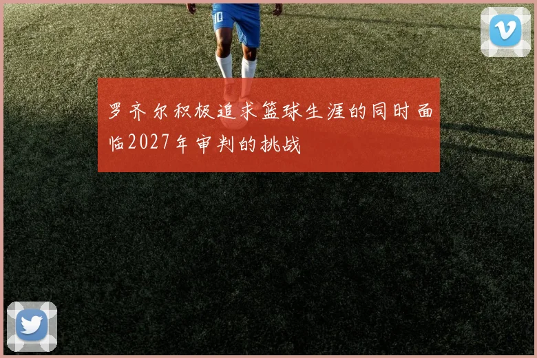 罗齐尔积极追求篮球生涯的同时面临2027年审判的挑战