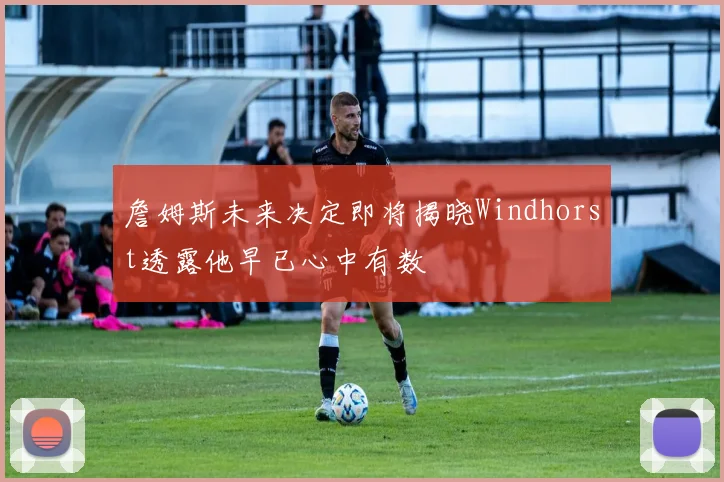 詹姆斯未来决定即将揭晓Windhorst透露他早已心中有数