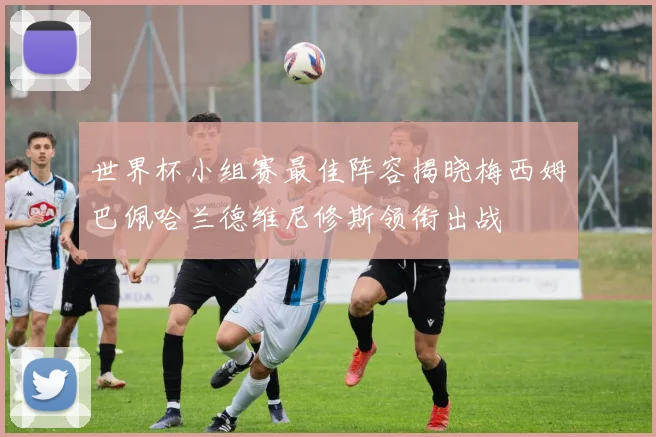世界杯小组赛最佳阵容揭晓梅西姆巴佩哈兰德维尼修斯领衔出战