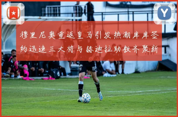 穆里尼奥重返皇马引发热潮库库签约迅速三大将与赫迪拉助教齐聚新阵容
