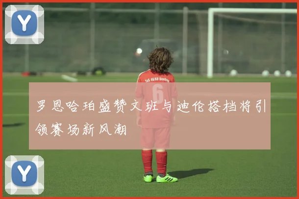 罗恩哈珀盛赞文班与迪伦搭档将引领赛场新风潮